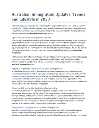 Australian Immigration Updates: Trends
and Lifestyle in 2023
Australia has long been a sought-after destination for immigrants from around the world. As we delve
into 2023, let's explore the latest updates, trends, and lifestyle aspects of Australian immigration. From
policy changes to lifestyle opportunities, this article provides valuable insights for those considering or
currently undergoing the Australian immigration process.
Updated Australian Immigration Policies
In recent years, Australian immigration policies have undergone significant updates, aimed at attracting
highly skilled individuals who can contribute to the country's economy. The Skilled Migration Program
remains a key pathway for skilled professionals, with the Skilled Occupation List (SOL) being revised
regularly to align with the evolving labor market demands. Staying informed about the updates is crucial
for prospective immigrants to ensure they meet the current eligibility requirements of Australian
immigration.
Additionally, the Global Talent Visa Program has gained popularity among individuals looking to migrate
to Australia. This program targets exceptional individuals in various fields, including technology,
innovation, academia, and the arts, offering an accelerated pathway to permanent residency in the
Australian immigration system.
Regional Migration Focus in Australian Immigration
As part of its immigration strategy, Australia has placed increased emphasis on regional migration,
encouraging immigrants to settle in regional areas outside major cities like Sydney and Melbourne. The
Regional Sponsored Migration Scheme (RSMS) and the Regional Workforce Agreement (RWA) provide
opportunities for skilled workers to live and work in regional Australia. These regions often offer a
higher quality of life, more affordable housing options, and diverse employment prospects, making them
attractive destinations for Australian immigration.
Changing Job Market in Australian Immigration
The Australian job market has experienced significant changes in recent years, influenced by
technological advancements and the impact of the global pandemic. While traditional industries like
mining, healthcare, and education continue to thrive, there is a growing demand for professionals in
emerging sectors such as renewable energy, artificial intelligence, cybersecurity, and digital marketing.
Immigrants with skills and expertise in these areas can find promising career prospects in Australia,
making it an attractive choice for those considering Australian immigration.
Multicultural Lifestyle in Australian Immigration
Australia's multicultural society is one of its defining characteristics, with immigrants from various
cultural backgrounds contributing to the nation's vibrant tapestry of traditions, cuisines, and
celebrations. Australian cities host multicultural festivals that celebrate diversity, offering a rich cultural
 