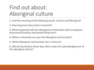 Find out about:
Aboriginal culture
1. Find the meaning of the following words: Culture and Aboriginal?
2. How long have they lived in Australia?
3. What happened with the Aboriginal communities when Europeans
discovered Australia and started living here?
4. Where in Australia can you find Aboriginal communities?
5. Which Aboriginal communities live in Victoria?
6. Why do Australians these days often make the acknowledgement of
the aboriginal culture?
 