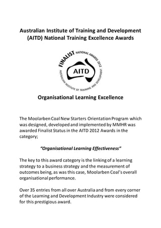 Australian Institute of Training and Development
(AITD) National Training Excellence Awards
Organisational Learning Excellence
The MoolarbenCoalNew Starters OrientationProgram which
was designed, developedand implemented by MMHR was
awarded Finalist Status in the AITD 2012 Awards in the
category;
“Organisational Learning Effectiveness”
The key to this award category is the linking of a learning
strategy to a business strategy and the measurement of
outcomes being, as was this case, Moolarben Coal’s overall
organisationalperformance.
Over 35 entries from all over Australiaand from every corner
of the Learning and Development Industry were considered
for this prestigious award.
 