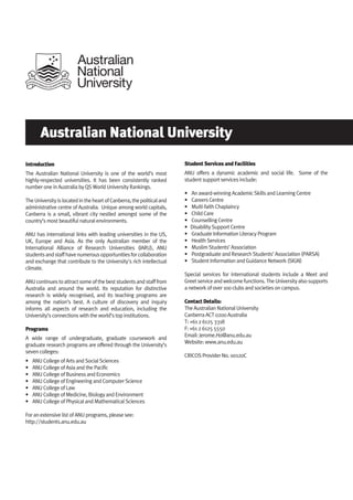 Australian National University
Introduction
The Australian National University is one of the world’s most
highly-respected universities. It has been consistently ranked
number one in Australia by QS World University Rankings.
TheUniversityislocatedintheheartofCanberra,thepoliticaland
administrative centre of Australia. Unique among world capitals,
Canberra is a small, vibrant city nestled amongst some of the
country’s most beautiful natural environments.
ANU has international links with leading universities in the US,
UK, Europe and Asia. As the only Australian member of the
International Alliance of Research Universities (IARU), ANU
studentsandstaffhavenumerousopportunitiesforcollaboration
and exchange that contribute to the University's rich intellectual
climate.
ANUcontinuestoattractsomeofthebeststudentsandstafffrom
Australia and around the world. Its reputation for distinctive
research is widely recognised, and its teaching programs are
among the nation’s best. A culture of discovery and inquiry
informs all aspects of research and education, including the
University’s connections with the world’s top institutions.
Programs
A wide range of undergraduate, graduate coursework and
graduate research programs are offered through the University’s
seven colleges:
• ANU College of Arts and Social Sciences
• ANU College of Asia and the Pacific
• ANU College of Business and Economics
• ANU College of Engineering and Computer Science
• ANU College of Law
• ANU College of Medicine, Biology and Environment
• ANU College of Physical and Mathematical Sciences
For an extensive list of ANU programs, please see:
http://students.anu.edu.au
Student Services and Facilities
ANU offers a dynamic academic and social life. Some of the
student support services include:
• An award-winning Academic Skills and Learning Centre
• Careers Centre
• Multi-faith Chaplaincy
• Child Care
• Counselling Centre
• Disability Support Centre
• Graduate Information Literacy Program
• Health Services
• Muslim Students’ Association
• Postgraduate and Research Students’ Association (PARSA)
• Student Information and Guidance Network (SIGN)
Special services for international students include a Meet and
Greetserviceandwelcomefunctions.TheUniversityalsosupports
a network of over 100 clubs and societies on campus.
Contact Details:
The Australian National University
Canberra ACT 0200 Australia
T: +61 2 6125 3318
F: +61 2 6125 5550
Email: Jerome.Ho@anu.edu.au
Website: www.anu.edu.au
CRICOS Provider No. 00120C
 