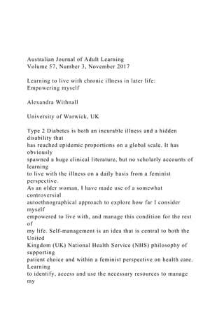 Australian Journal of Adult Learning
Volume 57, Number 3, November 2017
Learning to live with chronic illness in later life:
Empowering myself
Alexandra Withnall
University of Warwick, UK
Type 2 Diabetes is both an incurable illness and a hidden
disability that
has reached epidemic proportions on a global scale. It has
obviously
spawned a huge clinical literature, but no scholarly accounts of
learning
to live with the illness on a daily basis from a feminist
perspective.
As an older woman, I have made use of a somewhat
controversial
autoethnographical approach to explore how far I consider
myself
empowered to live with, and manage this condition for the rest
of
my life. Self-management is an idea that is central to both the
United
Kingdom (UK) National Health Service (NHS) philosophy of
supporting
patient choice and within a feminist perspective on health care.
Learning
to identify, access and use the necessary resources to manage
my
 
