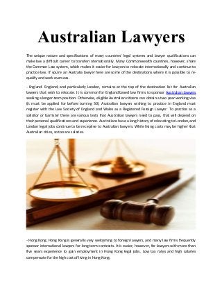 Australian Lawyers
The unique nature and specifications of many countries' legal systems and lawyer qualifications can
make law a difficult career to transfer internationally. Many Commonwealth countries, however, share
the Common Law system, which makes it easier for lawyers to relocate internationally and continue to
practice law. If you're an Australia lawyer here are some of the destinations where it is possible to re-
qualify and work overseas.
- England. England, and particularly London, remains at the top of the destination list for Australian
lawyers that wish to relocate. It is common for England based law firms to sponsor Australian lawyers
seeking a longer-term position. Otherwise, eligible Australian citizens can obtain a two year working visa
(it must be applied for before turning 30). Australian lawyers wishing to practice in England must
register with the Law Society of England and Wales as a Registered Foreign Lawyer. To practice as a
solicitor or barrister there are various tests that Australian lawyers need to pass, that will depend on
their personal qualifications and experience. Australians have a long history of relocating to London, and
London legal jobs continue to be receptive to Australian lawyers. While living costs may be higher that
Australian cities, so too are salaries.
- Hong Kong. Hong Kong is generally very welcoming to foreign lawyers, and many law firms frequently
sponsor international lawyers for long-term contracts. It is easier, however, for lawyers with more than
five years experience to gain employment in Hong Kong legal jobs. Low tax rates and high salaries
compensate for the high cost of living in Hong Kong.
 