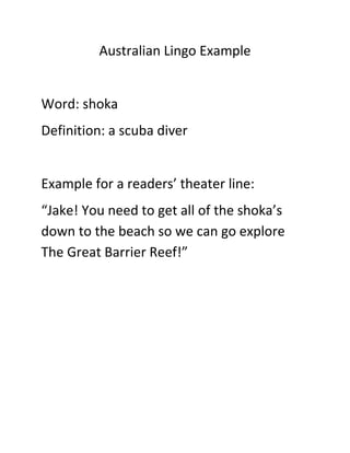 Australian Lingo Example<br />Word: shoka<br />Definition: a scuba diver<br />Example for a readers’ theater line:<br />“Jake! You need to get all of the shoka’s down to the beach so we can go explore The Great Barrier Reef!”<br />