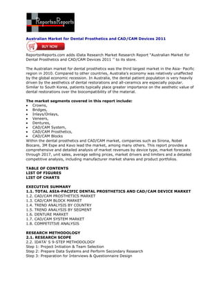 Australian Market for Dental Prosthetics and CAD/CAM Devices 2011



ReportsnReports.com adds iData Research Market Research Report “Australian Market for
Dental Prosthetics and CAD/CAM Devices 2011 ’’ to its store.

The Australian market for dental prosthetics was the third largest market in the Asia- Pacific
region in 2010. Compared to other countries, Australia’s economy was relatively unaffected
by the global economic recession. In Australia, the dental patient population is very heavily
driven by the aesthetics of dental restorations and all-ceramics are especially popular.
Similar to South Korea, patients typically place greater importance on the aesthetic value of
dental restorations over the biocompatibility of the material.

The market segments covered in this report include:
    Crowns,
    Bridges,
    Inlays/Onlays,
    Veneers,
    Dentures,
    CAD/CAM System,
    CAD/CAM Prosthetics,
    CAD/CAM Blocks
Within the dental prosthetics and CAD/CAM market, companies such as Sirona, Nobel
Biocare, 3M Espe and Kavo lead the market, among many others. This report provides a
comprehensive and detailed analysis of market revenues by device type, market forecasts
through 2017, unit sales, average selling prices, market drivers and limiters and a detailed
competitive analysis, including manufacturer market shares and product portfolios.

TABLE OF CONTENTS
LIST OF FIGURES
LIST OF CHARTS

EXECUTIVE SUMMARY
1.1. TOTAL ASIA-PACIFIC DENTAL PROSTHETICS AND CAD/CAM DEVICE MARKET
1.2. CAD/CAM PROSTHETICS MARKET
1.3. CAD/CAM BLOCK MARKET
1.4. TREND ANALYSIS BY COUNTRY
1.5. TREND ANALYSIS BY SEGMENT
1.6. DENTURE MARKET
1.7. CAD/CAM SYSTEM MARKET
1.8. COMPETITIVE ANALYSIS

RESEARCH METHODOLOGY
2.1. RESEARCH SCOPE
2.2. IDATA’ S 9-STEP METHODOLOGY
Step 1: Project Initiation & Team Selection
Step 2: Prepare Data Systems and Perform Secondary Research
Step 3: Preparation for Interviews & Questionnaire Design
 