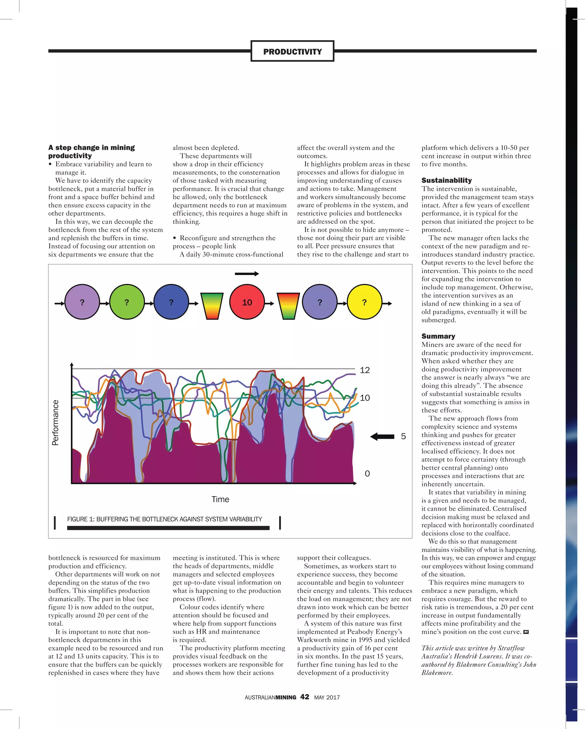 AUSTRALIANMINING 42 MAY 2017
PRODUCTIVITY
A step change in mining
productivity
• Embrace variability and learn to
manage it.
We have to identify the capacity
bottleneck, put a material buffer in
front and a space buffer behind and
then ensure excess capacity in the
other departments.
In this way, we can decouple the
bottleneck from the rest of the system
and replenish the buffers in time.
Instead of focusing our attention on
six departments we ensure that the
bottleneck is resourced for maximum
production and efficiency.
Other departments will work on not
depending on the status of the two
buffers. This simplifies production
dramatically. The part in blue (see
figure 1) is now added to the output,
typically around 20 per cent of the 
total.
It is important to note that non-
bottleneck departments in this
example need to be resourced and run
at 12 and 13 units capacity. This is to
ensure that the buffers can be quickly
replenished in cases where they have
almost been depleted.
These departments will
show a drop in their efficiency
measurements, to the consternation
of those tasked with measuring
performance. It is crucial that change
be allowed, only the bottleneck
department needs to run at maximum
efficiency, this requires a huge shift in
thinking.
• Reconfigure and strengthen the
process – people link
A daily 30-minute cross-functional
meeting is instituted. This is where
the heads of departments, middle
managers and selected employees
get up-to-date visual information on
what is happening to the production
process (flow).
Colour codes identify where
attention should be focused and
where help from support functions
such as HR and maintenance
is required.
The productivity platform meeting
provides visual feedback on the
processes workers are responsible for
and shows them how their actions
affect the overall system and the
outcomes.
It highlights problem areas in these
processes and allows for dialogue in
improving understanding of causes
and actions to take. Management
and workers simultaneously become
aware of problems in the system, and
restrictive policies and bottlenecks
are addressed on the spot.
It is not possible to hide anymore –
those not doing their part are visible
to all. Peer pressure ensures that
they rise to the challenge and start to
support their colleagues.
Sometimes, as workers start to
experience success, they become
accountable and begin to volunteer
their energy and talents. This reduces
the load on management; they are not
drawn into work which can be better
performed by their employees.
A system of this nature was first
implemented at Peabody Energy’s
Warkworth mine in 1995 and yielded
a productivity gain of 16 per cent
in six months. In the past 15 years,
further fine tuning has led to the
development of a productivity
platform which delivers a 10-50 per
cent increase in output within three
to five months.
Sustainability
The intervention is sustainable,
provided the management team stays
intact. After a few years of excellent
performance, it is typical for the
person that initiated the project to be
promoted.
The new manager often lacks the
context of the new paradigm and re-
introduces standard industry practice.
Output reverts to the level before the
intervention. This points to the need
for expanding the intervention to
include top management. Otherwise,
the intervention survives as an
island of new thinking in a sea of
old paradigms, eventually it will be
submerged.
Summary
Miners are aware of the need for
dramatic productivity improvement.
When asked whether they are
doing productivity improvement
the answer is nearly always “we are
doing this already”. The absence
of substantial sustainable results
suggests that something is amiss in
these efforts.
The new approach flows from
complexity science and systems
thinking and pushes for greater
effectiveness instead of greater
localised efficiency. It does not
attempt to force certainty (through
better central planning) onto
processes and interactions that are
inherently uncertain.
It states that variability in mining
is a given and needs to be managed,
it cannot be eliminated. Centralised
decision making must be relaxed and
replaced with horizontally coordinated
decisions close to the coalface.
We do this so that management
maintains visibility of what is happening.
In this way, we can empower and engage
our employees without losing command
of the situation.
This requires mine managers to
embrace a new paradigm, which
requires courage. But the reward to
risk ratio is tremendous, a 20 per cent
increase in output fundamentally
affects mine profitability and the
mine’s position on the cost curve. AM
This article was written by Stratflow
Australia’s Hendrik Lourens. It was co-
authored by Blakemore Consulting’s John
Blakemore.
Time
0
10
5
12
Performance
? ? ? 10 ? ?
FIGURE 1: BUFFERING THE BOTTLENECK AGAINST SYSTEM VARIABILITY
 