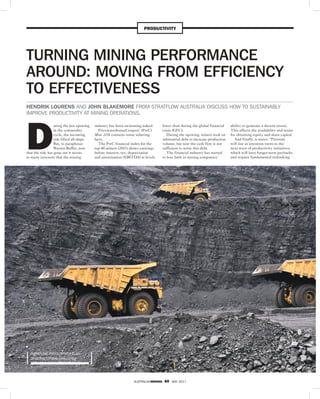 AUSTRALIANMINING 40 MAY 2017
PRODUCTIVITY
D
uring the last upswing
in the commodity
cycle, the incoming
tide lifted all ships.
But, to paraphrase
Warren Buffet, now
that the tide has gone out it seems
to many investors that the mining
industry has been swimming naked.
PricewaterhouseCoopers’ (PwC)
Mine 2016 contains some sobering
facts.
The PwC financial index for the
top 40 miners (2015) shows earnings
before interest, tax, depreciation
and amortisation (EBITDA) at levels
lower than during the global financial
crisis (GFC).
During the upswing, miners took on
substantial debt to increase production
volume, but now the cash flow is not
sufficient to retire this debt.
The financial industry has started
to lose faith in mining companies’
ability to generate a decent return.
This affects the availability and terms
for obtaining equity and share capital.
And finally, it states: “Pressure
will rise as attention turns to the
next wave of productivity initiatives,
which will have longer-term paybacks
and require fundamental rethinking
TURNING MINING PERFORMANCE
AROUND: MOVING FROM EFFICIENCY
TO EFFECTIVENESS
HENDRIK LOURENS AND JOHN BLAKEMORE FROM STRATFLOW AUSTRALIA DISCUSS HOW TO SUSTAINABLY
IMPROVE PRODUCTIVITY AT MINING OPERATIONS.
IMPROVING PRODUCTIVITY IS AN
ONGOING MINING CHALLENGE
 