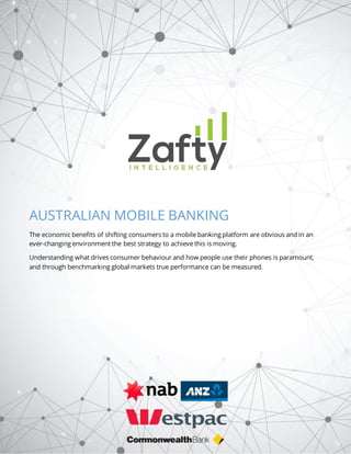 Australian Mobile Banking Zafty Intelligence 1
AUSTRALIAN MOBILE BANKING
The economic benefits of shifting consumers to a mobile banking platform are obvious and in an
ever-changing environment the best strategy to achieve this is moving.
Understanding what drives consumer behaviour and how people use their phones is paramount,
and through benchmarking global markets true performance can be measured.
 