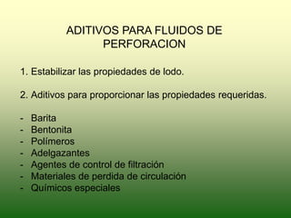 ADITIVOS PARA FLUIDOS DE
PERFORACION
1. Estabilizar las propiedades de lodo.
2. Aditivos para proporcionar las propiedades requeridas.
- Barita
- Bentonita
- Polímeros
- Adelgazantes
- Agentes de control de filtración
- Materiales de perdida de circulación
- Químicos especiales
 