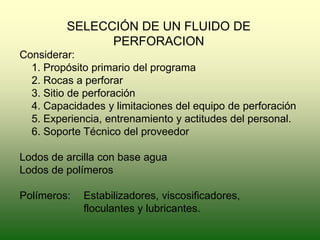 SELECCIÓN DE UN FLUIDO DE
PERFORACION
Considerar:
1. Propósito primario del programa
2. Rocas a perforar
3. Sitio de perforación
4. Capacidades y limitaciones del equipo de perforación
5. Experiencia, entrenamiento y actitudes del personal.
6. Soporte Técnico del proveedor
Lodos de arcilla con base agua
Lodos de polímeros
Polímeros: Estabilizadores, viscosificadores,
floculantes y lubricantes.
 