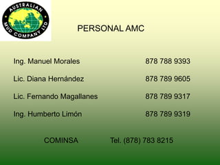 PERSONAL AMC
Ing. Manuel Morales 878 788 9393
Lic. Diana Hernández 878 789 9605
Lic. Fernando Magallanes 878 789 9317
Ing. Humberto Limón 878 789 9319
COMINSA Tel. (878) 783 8215
 