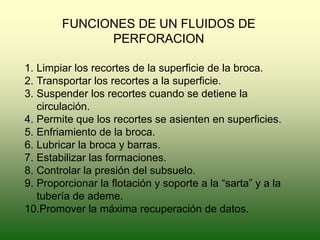 FUNCIONES DE UN FLUIDOS DE
PERFORACION
1. Limpiar los recortes de la superficie de la broca.
2. Transportar los recortes a la superficie.
3. Suspender los recortes cuando se detiene la
circulación.
4. Permite que los recortes se asienten en superficies.
5. Enfriamiento de la broca.
6. Lubricar la broca y barras.
7. Estabilizar las formaciones.
8. Controlar la presión del subsuelo.
9. Proporcionar la flotación y soporte a la “sarta” y a la
tubería de ademe.
10.Promover la máxima recuperación de datos.
 