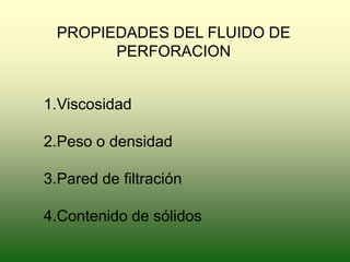 PROPIEDADES DEL FLUIDO DE
PERFORACION
1.Viscosidad
2.Peso o densidad
3.Pared de filtración
4.Contenido de sólidos
 