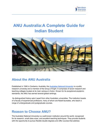 ANU Australia:A Complete Guide for
Indian Student
About the ANU Australia
Established in 1946 in Canberra, Australia, the Australian National University is a public
research university and a member of the Group of Eight. It comprises of seven research and
teaching colleges located at its main campus in Acton. Known for its exceptional academic
standards, the ANU has earned several global rankings.
Its distinguished history sets it apart from other Australian universities. The institution boasts
of a faculty of experienced professors, many of whom are Nobel laureates, who teach a
range of undergraduate and postgraduate courses.
Reason to Choose ANU?
The Australian National University is a well-known institution around the world, recognized
for its research, small class sizes, and excellent teaching techniques. They provide students
with the opportunity to pursue flexible double degrees and offer courses that address
 