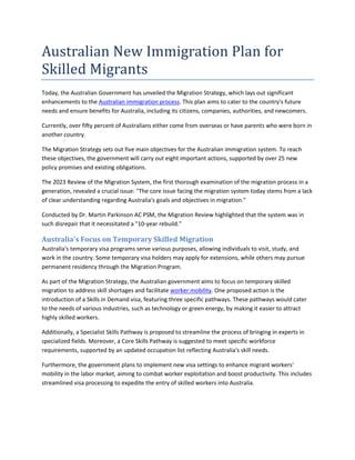 Australian New Immigration Plan for
Skilled Migrants
Today, the Australian Government has unveiled the Migration Strategy, which lays out significant
enhancements to the Australian immigration process. This plan aims to cater to the country's future
needs and ensure benefits for Australia, including its citizens, companies, authorities, and newcomers.
Currently, over fifty percent of Australians either come from overseas or have parents who were born in
another country.
The Migration Strategy sets out five main objectives for the Australian immigration system. To reach
these objectives, the government will carry out eight important actions, supported by over 25 new
policy promises and existing obligations.
The 2023 Review of the Migration System, the first thorough examination of the migration process in a
generation, revealed a crucial issue: "The core issue facing the migration system today stems from a lack
of clear understanding regarding Australia's goals and objectives in migration."
Conducted by Dr. Martin Parkinson AC PSM, the Migration Review highlighted that the system was in
such disrepair that it necessitated a "10-year rebuild."
Australia's Focus on Temporary Skilled Migration
Australia's temporary visa programs serve various purposes, allowing individuals to visit, study, and
work in the country. Some temporary visa holders may apply for extensions, while others may pursue
permanent residency through the Migration Program.
As part of the Migration Strategy, the Australian government aims to focus on temporary skilled
migration to address skill shortages and facilitate worker mobility. One proposed action is the
introduction of a Skills in Demand visa, featuring three specific pathways. These pathways would cater
to the needs of various industries, such as technology or green energy, by making it easier to attract
highly skilled workers.
Additionally, a Specialist Skills Pathway is proposed to streamline the process of bringing in experts in
specialized fields. Moreover, a Core Skills Pathway is suggested to meet specific workforce
requirements, supported by an updated occupation list reflecting Australia's skill needs.
Furthermore, the government plans to implement new visa settings to enhance migrant workers'
mobility in the labor market, aiming to combat worker exploitation and boost productivity. This includes
streamlined visa processing to expedite the entry of skilled workers into Australia.
 