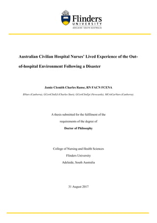 Australian Civilian Hospital Nurses’ Lived Experience of the Out-
of-hospital Environment Following a Disaster
Jamie Clemith Charles Ranse, RN FACN FCENA
BNurs (Canberra), GCertClinEd (Charles Sturt), GCertClinEpi (Newcastle), MCritCarNurs (Canberra).
A thesis submitted for the fulfilment of the
requirements of the degree of
Doctor of Philosophy
College of Nursing and Health Sciences
Flinders University
Adelaide, South Australia
31 August 2017
 