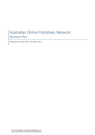 Australian Online Publishers Network
Business Plan
Prepared by Karen Poh, October 2013
For more information, contact karen@karenpoh.com
https://www.linkedin.com/pub/karen-poh/28/b2a/436
 