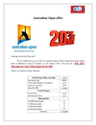 Australian Open offer

Greetings from Clay Telecom!!!
We are delighted to give an offer for Australian Open Tennis Tournament which will be
held in Melbourne, from 13th January to 26th January 2014. You will get a flat 20%

discount on your total usage in the bill.
Below are the prices for the Australia;

Call Pricing within Australia
Incoming calls
Local calls (Mobile & Landline)
calls to Voicemail
Data Per MB
Text Messages
Local Text
International Text
Data Bundles
500 MB data bundle
1 GB data bundle
2 GB data bundle
4 GB data bundle
Overage

AUD
FREE
0.25
0.25
3.5/MB
0.25
0.25
12
17
27
42
0.25/MB

 