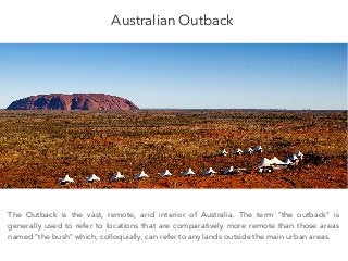 Australian Outback
The Outback is the vast, remote, arid interior of Australia. The term "the outback" is
generally used to refer to locations that are comparatively more remote than those areas
named "the bush" which, colloquially, can refer to any lands outside the main urban areas.
 