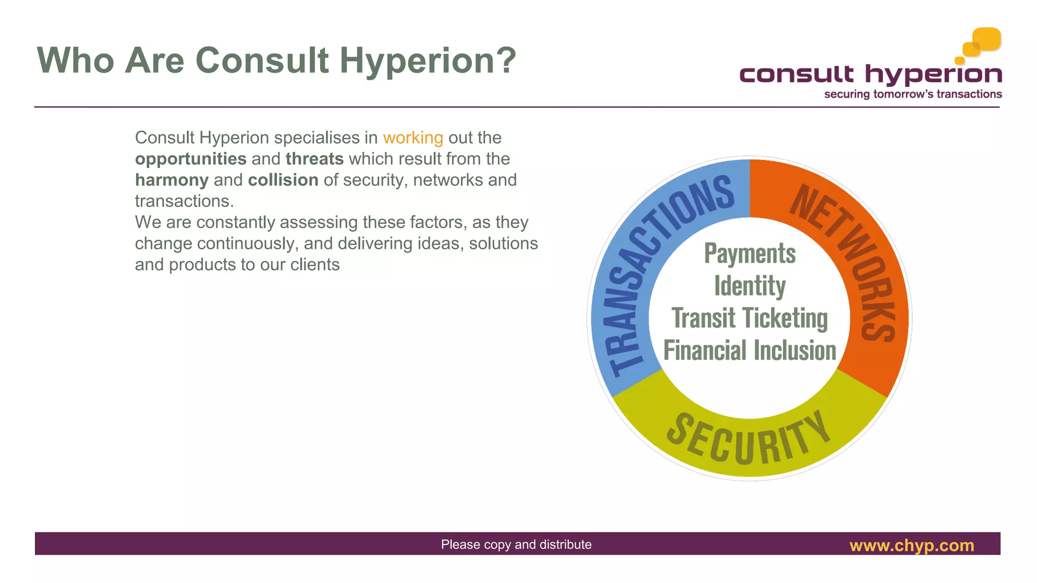 www.chyp.comPlease copy and distribute
Who Are Consult Hyperion?
Consult Hyperion specialises in working out the
opportunities and threats which result from the
harmony and collision of security, networks and
transactions.
We are constantly assessing these factors, as they
change continuously, and delivering ideas, solutions
and products to our clients
32
 