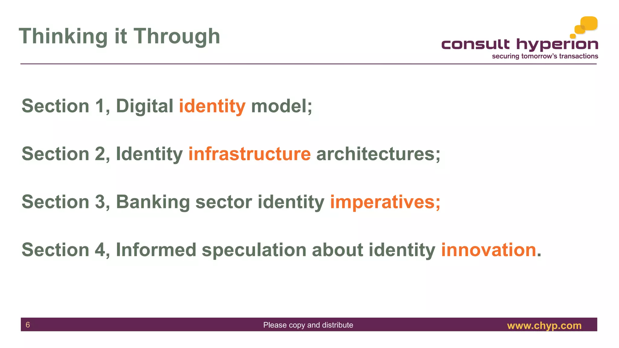 www.chyp.comPlease copy and distribute
Thinking it Through
6
Section 1, Digital identity model;
Section 2, Identity infrastructure architectures;
Section 3, Banking sector identity imperatives;
Section 4, Informed speculation about identity innovation.
 