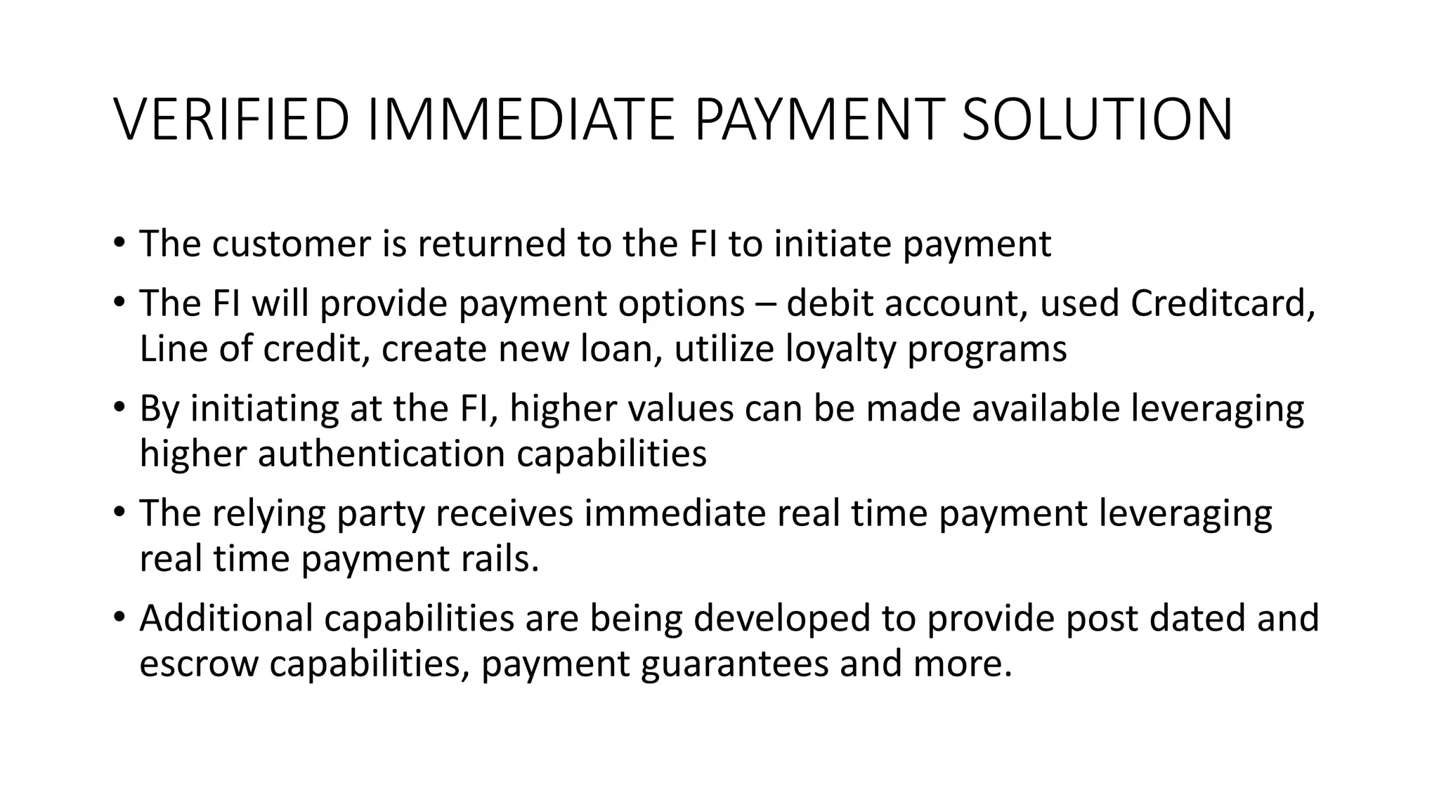 VERIFIED IMMEDIATE PAYMENT SOLUTION
• The customer is returned to the FI to initiate payment
• The FI will provide payment options – debit account, used Creditcard,
Line of credit, create new loan, utilize loyalty programs
• By initiating at the FI, higher values can be made available leveraging
higher authentication capabilities
• The relying party receives immediate real time payment leveraging
real time payment rails.
• Additional capabilities are being developed to provide post dated and
escrow capabilities, payment guarantees and more.
 