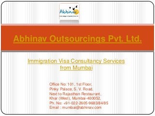 Abhinav Outsourcings Pvt. Ltd.
Immigration Visa Consultancy Services
from Mumbai
Office No: 101, 1st Floor,
Pinky Palace, S. V. Road,
Next to Rajasthan Restaurant,
Khar (West), Mumbai-400052,
Ph. No: +91-022-2605-9683/84/85
Email : mumbai@abhinav.com

 