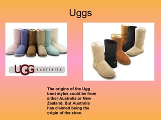 Uggs The origins of the Ugg boot styles could be from either Australia or New Zealand. But Australia has claimed being the origin of the shoe. 
