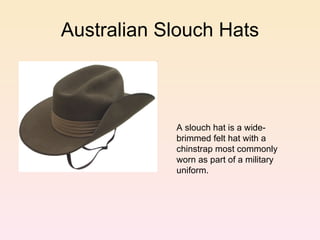 Australian Slouch Hats A slouch hat is a wide-brimmed felt hat with a chinstrap most commonly worn as part of a military uniform.  