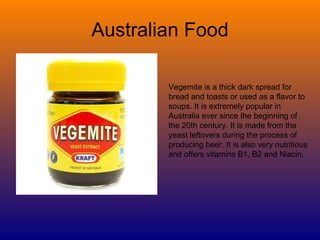 Australian Food Vegemite is a thick dark spread for bread and toasts or used as a flavor to soups. It is extremely popular in Australia ever since the beginning of the 20th century. It is made from the yeast leftovers during the process of producing beer. It is also very nutritious and offers vitamins B1, B2 and Niacin.  