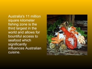 Australia's 11 million square kilometer fishing zone is the third largest in the world and allows for bountiful access to seafood which significantly influences Australian cuisine.  
