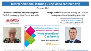 Friday 12th March 2021
Intergenerational learning using video conferencing
Professor Emeritus Anneke Fitzgerald
Griffith University, Gold Coast, Australia
Greg Cronan: Researcher / Program Director
Intergenerational Learning Australia
Presented by:
All content and intellectual property Copyright 2021 © Intergenerational Learning Australia Contact Greg Cronan + 61-433-387-209 http://www.intergeneational-learning.com.au/
 