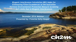 1
Biogenic Interference Calculation (BIC) Index for
Eliminating False Exceedences of the Australian
National Environmental Protection Measure Screening
Soil Limits Due to Biogenic Interferences
December 2016 Webinar
Presented by: Francine Kelly-Hooper
 