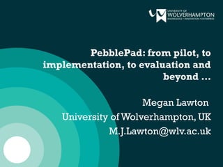 PebblePad: from pilot, to
implementation, to evaluation and
beyond …
Megan Lawton
University of Wolverhampton, UK
M.J.Lawton@wlv.ac.uk
 