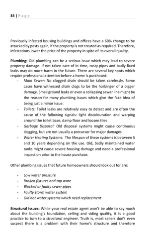 34 | P a g e
Previously infested housing buildings and offices have a 60% change to be
attacked by pests again, if the property is not treated as required. Therefore,
infestations lower the price of the property in spite of its overall quality.
Plumbing: Old plumbing can be a serious issue which may lead to severe
property damage. If not taken care of in time, rusty pipes and badly-fixed
leaks may do more harm in the future. There are several key spots which
require professional attention before a home is purchased.
- Main Sewer: No clogged drain should be taken carelessly. Some
cases have witnessed drain clogs to be the harbinger of a bigger
damage. Small ground leaks or even a collapsing sewer line might be
the reason for many plumbing issues which give the fake idea of
being just a minor issue.
- Toilets: Toilet leaks are relatively easy to detect and are often the
cause of the following signals: light discolouration and warping
around the toilet base; damp floor and loosen tiles
- Garbage Disposal: Old disposal systems might cause continuous
clogging, but are not usually a precursor for major damages.
- Water Heating Systems: The lifespan of these systems is between 5
and 10 years depending on the use. Old, badly maintained water
tanks might cause severe housing damage and need a professional
inspection prior to the house purchase.
Other plumbing issues that future homeowners should look out for are:
- Low water pressure
- Broken fixtures and tap ware
- Blocked or faulty sewer pipes
- Faulty storm water system
- Old hot water systems which need replacement
Structural Issues: While ou eal estate age t o t e a le to sa u h
a out the uildi g s fou datio , eili g a d sidi g ualit , it is a good
practice to turn to a structural engineer. T uth is, ost selle s do t e e
suspe t the e is a p o le ith thei ho e s st u ture and therefore
 
