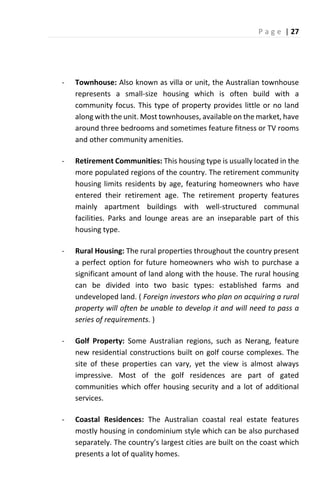 P a g e | 27
- Townhouse: Also known as villa or unit, the Australian townhouse
represents a small-size housing which is often build with a
community focus. This type of property provides little or no land
along with the unit. Most townhouses, available on the market, have
around three bedrooms and sometimes feature fitness or TV rooms
and other community amenities.
- Retirement Communities: This housing type is usually located in the
more populated regions of the country. The retirement community
housing limits residents by age, featuring homeowners who have
entered their retirement age. The retirement property features
mainly apartment buildings with well-structured communal
facilities. Parks and lounge areas are an inseparable part of this
housing type.
- Rural Housing: The rural properties throughout the country present
a perfect option for future homeowners who wish to purchase a
significant amount of land along with the house. The rural housing
can be divided into two basic types: established farms and
undeveloped land. ( Foreign investors who plan on acquiring a rural
property will often be unable to develop it and will need to pass a
series of requirements. )
- Golf Property: Some Australian regions, such as Nerang, feature
new residential constructions built on golf course complexes. The
site of these properties can vary, yet the view is almost always
impressive. Most of the golf residences are part of gated
communities which offer housing security and a lot of additional
services.
- Coastal Residences: The Australian coastal real estate features
mostly housing in condominium style which can be also purchased
sepa atel . The ou t s la gest ities a e uilt o the coast which
presents a lot of quality homes.
 