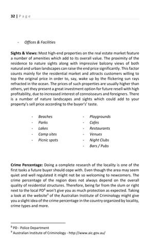 32 | P a g e
- Offices & Facilities
Sights & Views: Most high-end properties on the real estate market feature
a number of amenities which add to its overall value. The proximity of the
residence to nature sights along with impressive balcony views of both
natural and urban landscapes can raise the end price significantly. This factor
counts mainly for the residential market and attracts customers willing to
top the original price in order to, say, wake up by the flickering sun rays
refracted in the ocean. The prices of such properties are usually higher than
others, yet they present a great investment option for future resell with high
profitability, due to increased interest of connoisseurs and foreigners. There
is a number of nature landscapes and sights which could add to your
property s sell p i e a o di g to the u e 's taste.
- Beaches
- Parks
- Lakes
- Camp sites
- Picnic spots
- Playgrounds
- Cafes
- Restaurants
- Venues
- Night Clubs
- Bars / Pubs
Crime Percentage: Doing a complete research of the locality is one of the
first tasks a future buyer should cope with. Even though the area may seem
quiet and well regulated it might not be so welcoming to newcomers. The
crime percentage of the region does not always depend on the overall
quality of residential structures. Therefore, being far from the slum or right
next to the local PD8
o t gi e ou as u h p ote tio as e pe ted. Taking
a look at the website9
of the Australian Institute of Criminology might give
you a slight idea of the crime percentage in the country organized by locality,
crime types and more.
8
PD - Police Department
9
Australian Institute of Criminology - http://www.aic.gov.au/
 