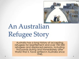An Australian Refugee Story Australia has a long history of accepting refugees for resettlement and over 700 000 refugees and displaced persons, including thousands during and immediately after World War II, have settled in Australia since 1945. 