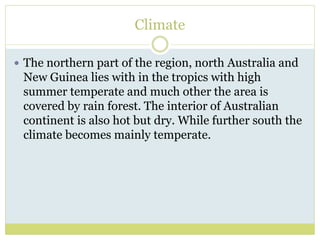 Climate
 The northern part of the region, north Australia and
New Guinea lies with in the tropics with high
summer temperate and much other the area is
covered by rain forest. The interior of Australian
continent is also hot but dry. While further south the
climate becomes mainly temperate.
 