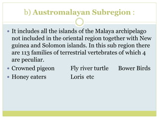 b) Austromalayan Subregion :
 It includes all the islands of the Malaya archipelago
not included in the oriental region together with New
guinea and Solomon islands. In this sub region there
are 113 families of terrestrial vertebrates of which 4
are peculiar.
 Crowned pigeon Fly river turtle Bower Birds
 Honey eaters Loris etc
 