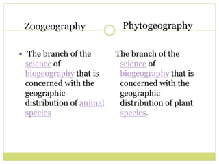 Zoogeography
 The branch of the
science of
biogeography that is
concerned with the
geographic
distribution of animal
species
The branch of the
science of
biogeography that is
concerned with the
geographic
distribution of plant
species.
Phytogeography
 
