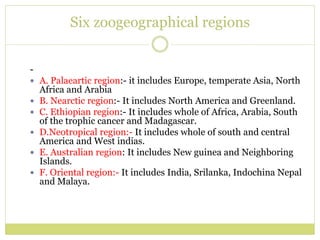 Six zoogeographical regions
-
 A. Palaeartic region:- it includes Europe, temperate Asia, North
Africa and Arabia
 B. Nearctic region:- It includes North America and Greenland.
 C. Ethiopian region:- It includes whole of Africa, Arabia, South
of the trophic cancer and Madagascar.
 D.Neotropical region:- It includes whole of south and central
America and West indias.
 E. Australian region: It includes New guinea and Neighboring
Islands.
 F. Oriental region:- It includes India, Srilanka, Indochina Nepal
and Malaya.
 