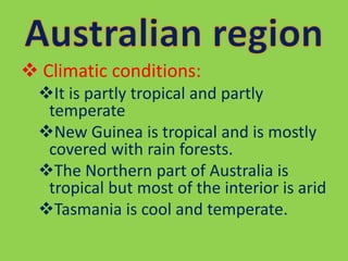  Climatic conditions:
It is partly tropical and partly
temperate
New Guinea is tropical and is mostly
covered with rain forests.
The Northern part of Australia is
tropical but most of the interior is arid
Tasmania is cool and temperate.
 