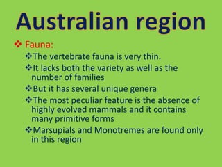  Fauna:
The vertebrate fauna is very thin.
It lacks both the variety as well as the
number of families
But it has several unique genera
The most peculiar feature is the absence of
highly evolved mammals and it contains
many primitive forms
Marsupials and Monotremes are found only
in this region
 