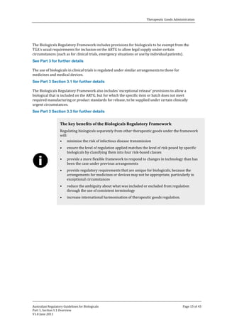 Therapeutic Goods Administration

The Biologicals Regulatory Framework includes provisions for biologicals to be exempt from the
TGA’s usual requirements for inclusion on the ARTG to allow legal supply under certain
circumstances (such as for clinical trials, emergency situations or use by individual patients).

The use of biologicals in clinical trials is regulated under similar arrangements to those for
medicines and medical devices.
See Part 3 for further details

The Biologicals Regulatory Framework also includes ‘exceptional release’ provisions to allow a
biological that is included on the ARTG, but for which the specific item or batch does not meet
required manufacturing or product standards for release, to be supplied under certain clinically
urgent circumstances.
See Part 3 Section 3.1 for further details

See Part 3 Section 3.3 for further details

Regulating biologicals separately from other therapeutic goods under the framework
will:
• minimise the risk of infectious disease transmission

The key benefits of the Biologicals Regulatory Framework

•
•
•
•
•

ensure the level of regulation applied matches the level of risk posed by specific
biologicals by classifying them into four risk-based classes

provide a more flexible framework to respond to changes in technology than has
been the case under previous arrangements
provide regulatory requirements that are unique for biologicals, because the
arrangements for medicines or devices may not be appropriate, particularly in
exceptional circumstances
reduce the ambiguity about what was included or excluded from regulation
through the use of consistent terminology
increase international harmonisation of therapeutic goods regulation.

Australian Regulatory Guidelines for Biologicals
Part 1, Section 1.1 Overview
V1.0 June 2011

Page 15 of 45

 
