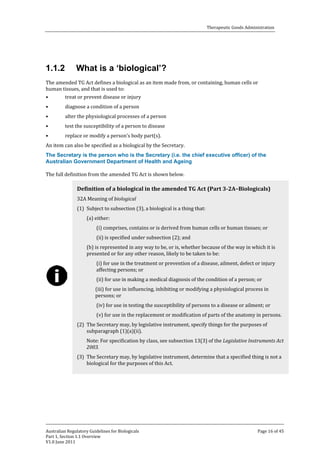 Therapeutic Goods Administration

1.1.2

What is a ‘biological’?

The amended TG Act defines a biological as an item made from, or containing, human cells or
human tissues, and that is used to:
•
treat or prevent disease or injury
•

•

•
•

diagnose a condition of a person

alter the physiological processes of a person
test the susceptibility of a person to disease
replace or modify a person’s body part(s).

An item can also be specified as a biological by the Secretary.

The Secretary is the person who is the Secretary (i.e. the chief executive officer) of the
Australian Government Department of Health and Ageing
The full definition from the amended TG Act is shown below.
32A Meaning of biological

Definition of a biological in the amended TG Act (Part 3-2A–Biologicals)
(1) Subject to subsection (3), a biological is a thing that:
(a) either:

(i) comprises, contains or is derived from human cells or human tissues; or
(ii) is specified under subsection (2); and

(b) is represented in any way to be, or is, whether because of the way in which it is
presented or for any other reason, likely to be taken to be:
(i) for use in the treatment or prevention of a disease, ailment, defect or injury
affecting persons; or
(ii) for use in making a medical diagnosis of the condition of a person; or

(iii) for use in influencing, inhibiting or modifying a physiological process in
persons; or

(iv) for use in testing the susceptibility of persons to a disease or ailment; or

(v) for use in the replacement or modification of parts of the anatomy in persons.

(2) The Secretary may, by legislative instrument, specify things for the purposes of
subparagraph (1)(a)(ii).

Note: For specification by class, see subsection 13(3) of the Legislative Instruments Act
2003.

(3) The Secretary may, by legislative instrument, determine that a specified thing is not a
biological for the purposes of this Act.

Australian Regulatory Guidelines for Biologicals
Part 1, Section 1.1 Overview
V1.0 June 2011

Page 16 of 45

 
