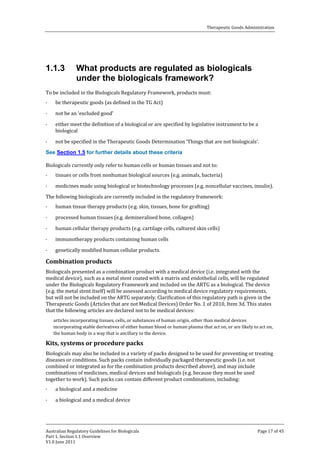 Therapeutic Goods Administration

1.1.3

What products are regulated as biologicals
under the biologicals framework?

To be included in the Biologicals Regulatory Framework, products must:
·

·
·
·

be therapeutic goods (as defined in the TG Act)
not be an ‘excluded good’

either meet the definition of a biological or are specified by legislative instrument to be a
biological

not be specified in the Therapeutic Goods Determination ‘Things that are not biologicals’.

Biologicals currently only refer to human cells or human tissues and not to:

See Section 1.5 for further details about these criteria

·

tissues or cells from nonhuman biological sources (e.g. animals, bacteria)

medicines made using biological or biotechnology processes (e.g. noncellular vaccines, insulin).

The following biologicals are currently included in the regulatory framework:
·

·
·
·
·
·

human tissue therapy products (e.g. skin, tissues, bone for grafting)

processed human tissues (e.g. demineralised bone, collagen)

human cellular therapy products (e.g. cartilage cells, cultured skin cells)

immunotherapy products containing human cells
genetically modified human cellular products.

Biologicals presented as a combination product with a medical device (i.e. integrated with the
medical device), such as a metal stent coated with a matrix and endothelial cells, will be regulated
under the Biologicals Regulatory Framework and included on the ARTG as a biological. The device
(e.g. the metal stent itself) will be assessed according to medical device regulatory requirements,
but will not be included on the ARTG separately. Clarification of this regulatory path is given in the
Therapeutic Goods (Articles that are not Medical Devices) Order No. 1 of 2010, Item 3d. This states
that the following articles are declared not to be medical devices:

Combination products

articles incorporating tissues, cells, or substances of human origin, other than medical devices
incorporating stable derivatives of either human blood or human plasma that act on, or are likely to act on,
the human body in a way that is ancillary to the device.

Biologicals may also be included in a variety of packs designed to be used for preventing or treating
diseases or conditions. Such packs contain individually packaged therapeutic goods (i.e. not
combined or integrated as for the combination products described above), and may include
combinations of medicines, medical devices and biologicals (e.g. because they must be used
together to work). Such packs can contain different product combinations, including:

Kits, systems or procedure packs

·

·

a biological and a medicine

a biological and a medical device

Australian Regulatory Guidelines for Biologicals
Part 1, Section 1.1 Overview
V1.0 June 2011

Page 17 of 45

 
