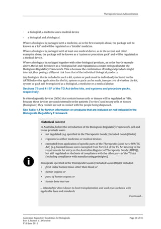 Therapeutic Goods Administration

·

a biological, a medicine and a medical device
a biological and a biological.

Where a biological is packaged with a medicine, as in the first example above, the package will be
known as a ‘kit’ and will be regulated as a ‘listable’ medicine.
·

Where a biological is packaged with at least one medical device, as in the second and third
examples above, the package will be known as a ‘system or procedure pack’ and will be regulated as
a medical device.
Where a biological is packaged together with other biological products, as in the fourth example
above, the kit will be known as a ‘biological kit’ and regulated as a single biological under the
Biologicals Regulatory Framework. This is because the combination of biological products might
interact, thus posing a different risk from that of the individual biological products.

Any biological that is included in such a kit, system or pack must be individually included on the
ARTG before the application for the kit, system or pack can be made, irrespective of whether the kit,
system or pack will be regulated as a biological, a medicine or a medical device.
Sections 7B and 41 BF of the TG Act define kits, and systems and procedure packs,
respectively

In vitro diagnostic devices (IVDs) that contain human cells or tissues will be regulated as IVDs,
because these devices are used externally to the patients (‘in vitro’) and so any cells or tissues
(biologicals) they contain are not in contact with the people being diagnosed.

See Table 1.1 for further information on products that are included or not included in the
Biologicals Regulatory Framework
In Australia, before the introduction of the Biologicals Regulatory Framework, cell and
tissue products were:
• not regulated (e.g. specified in the Therapeutic Goods [Excluded Goods] Order)

Historical context

•
•

regulated as either medicines or medical devices

exempted from application of specific parts of the Therapeutic Goods Act 1989 (TG
Act) (e.g. banked tissues were exempted from Part 3-2 of the TG Act relating to the
requirements for entry on the Australian Register of Therapeutic Goods [ARTG]),
but still regulated on the basis of compliance with the other parts of the TG Act
(including compliance with manufacturing principles).

Biologicals specified in the Therapeutic Goods (Excluded Goods) Order included:
• fresh viable human tissue, other than blood; or
•
•
•

human organs; or

parts of human organs; or
human bone marrow

... intended for direct donor-to-host transplantation and used in accordance with
applicable laws and standards.
Continued....

Australian Regulatory Guidelines for Biologicals
Part 1, Section 1.1 Overview
V1.0 June 2011

Page 18 of 45

 