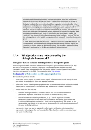 Therapeutic Goods Administration

Blood and haematopoietic progenitor cells are regulated as medicines from a good
manufacturing practice perspective and are exempt from registration on the ARTG.

Biological products that were not excluded from regulation were regulated as either
medicines or medical devices. Neither of these regulatory frameworks was a good fit for
biologicals, because biological products have unique properties and risks (such as
infectious disease risks) that require special assessment. In addition, not all biological
products or uses carry the same level of risk (depending on how much they have been
modified compared with their natural counterparts, and how they are used in the
recipients), and this needs to be taken into account in the regulatory process. This is in
line with a global move to regulate biological products separately from other therapeutic
goods.
In 2006, the Australian Health Ministers’ Conference recommended that human cell and
tissue therapies and other emerging biological therapies, except for solid organs and
reproductive tissues, should be regulated as part of the therapeutic goods regulatory
framework administered by the Therapeutic Goods Administration.

1.1.4

What products are not covered by the
biologicals framework?

Some biologicals that fall within the definition of a therapeutic good in terms of their use (i.e. they
are used to treat, prevent or diagnose a disease or condition) have been declared not to be
therapeutic goods. These are specified in the Therapeutic Goods (Excluded Goods) Order, and are
therefore not regulated by the TGA. This is available at the TGA website

Biologicals that are excluded from regulation as therapeutic goods

These excluded products include:

See Section 1.5 for further details about therapeutic goods orders

·
·
·

fresh viable human organs, or parts of human organs, for direct donor-to-host transplantation
and used in accordance with applicable laws and standards

fresh viable human haematopoietic progenitor cells for direct donor-to-host transplantation for
the purpose of haematopoietic reconstitution (e.g. bone marrow cells and cord blood)
human tissue and cells that are:
·

·

·

collected from a patient who is under the clinical care and treatment of a medical
practitioner registered under a law of a State or an internal Territory; and

manufactured by that medical practitioner, or by a person or persons under the
professional supervision of that medical practitioner, for therapeutic application in the
treatment of a single indication and in a single course of treatment of that patient by the
same medical practitioner, or by a person or persons under the professional supervision of
the same medical practitioner

reproductive tissue (e.g. sperm, eggs, embryos for in vitro fertilisation and other assisted
reproductive technologies) that are ‘unmanipulated’ (i.e. they have not been processed in any
way apart from freezing).

Australian Regulatory Guidelines for Biologicals
Part 1, Section 1.1 Overview
V1.0 June 2011

Page 19 of 45

 