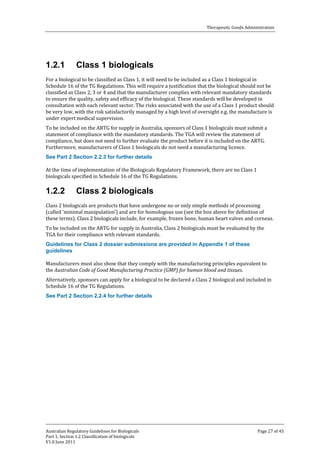 Therapeutic Goods Administration

1.2.1

Class 1 biologicals

For a biological to be classified as Class 1, it will need to be included as a Class 1 biological in
Schedule 16 of the TG Regulations. This will require a justification that the biological should not be
classified as Class 2, 3 or 4 and that the manufacturer complies with relevant mandatory standards
to ensure the quality, safety and efficacy of the biological. These standards will be developed in
consultation with each relevant sector. The risks associated with the use of a Class 1 product should
be very low, with the risk satisfactorily managed by a high level of oversight e.g. the manufacture is
under expert medical supervision.
To be included on the ARTG for supply in Australia, sponsors of Class 1 biologicals must submit a
statement of compliance with the mandatory standards. The TGA will review the statement of
compliance, but does not need to further evaluate the product before it is included on the ARTG.
Furthermore, manufacturers of Class 1 biologicals do not need a manufacturing licence.
At the time of implementation of the Biologicals Regulatory Framework, there are no Class 1
biologicals specified in Schedule 16 of the TG Regulations.
See Part 2 Section 2.2.3 for further details

1.2.2

Class 2 biologicals

Class 2 biologicals are products that have undergone no or only simple methods of processing
(called ‘minimal manipulation’) and are for homologous use (see the box above for definition of
these terms). Class 2 biologicals include, for example, frozen bone, human heart valves and corneas.
To be included on the ARTG for supply in Australia, Class 2 biologicals must be evaluated by the
TGA for their compliance with relevant standards.
Guidelines for Class 2 dossier submissions are provided in Appendix 1 of these
guidelines

Manufacturers must also show that they comply with the manufacturing principles equivalent to
the Australian Code of Good Manufacturing Practice (GMP) for human blood and tissues.

Alternatively, sponsors can apply for a biological to be declared a Class 2 biological and included in
Schedule 16 of the TG Regulations.
See Part 2 Section 2.2.4 for further details

Australian Regulatory Guidelines for Biologicals
Part 1, Section 1.2 Classification of biologicals
V1.0 June 2011

Page 27 of 45

 