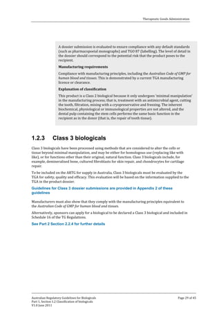 Therapeutic Goods Administration

A dossier submission is evaluated to ensure compliance with any default standards
(such as pharmacopoeial monographs) and TGO 87 (labelling). The level of detail in
the dossier should correspond to the potential risk that the product poses to the
recipient.

Compliance with manufacturing principles, including the Australian Code of GMP for
human blood and tissues. This is demonstrated by a current TGA manufacturing
licence or clearance.
Manufacturing requirements

This product is a Class 2 biological because it only undergoes ‘minimal manipulation’
in the manufacturing process; that is, treatment with an antimicrobial agent, cutting
the tooth, filtration, mixing with a cryopreservative and freezing. The inherent
biochemical, physiological or immunological properties are not altered, and the
dental pulp containing the stem cells performs the same basic function in the
recipient as in the donor (that is, the repair of tooth tissue).
Explanation of classification

1.2.3

Class 3 biologicals

Class 3 biologicals have been processed using methods that are considered to alter the cells or
tissue beyond minimal manipulation, and may be either for homologous use (replacing like with
like), or for functions other than their original, natural function. Class 3 biologicals include, for
example, demineralised bone, cultured fibroblasts for skin repair, and chondrocytes for cartilage
repair.

To be included on the ARTG for supply in Australia, Class 3 biologicals must be evaluated by the
TGA for safety, quality and efficacy. This evaluation will be based on the information supplied to the
TGA in the product dossier.
Guidelines for Class 3 dossier submissions are provided in Appendix 2 of these
guidelines

Manufacturers must also show that they comply with the manufacturing principles equivalent to
the Australian Code of GMP for human blood and tissues.

Alternatively, sponsors can apply for a biological to be declared a Class 3 biological and included in
Schedule 16 of the TG Regulations.
See Part 2 Section 2.2.4 for further details

Australian Regulatory Guidelines for Biologicals
Part 1, Section 1.2 Classification of biologicals
V1.0 June 2011

Page 29 of 45

 